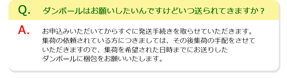 Q、ダンボールはお願いしたいんですけどいつ送られてきますか？A、お申込みいただいてからすぐに発送手続きを取らせていただきます。集荷の依頼されている方につきましては、その後集荷の手配をさせていただきますので、集荷を希望された日時までにお送りしたダンボールに梱包をお願いいたします。