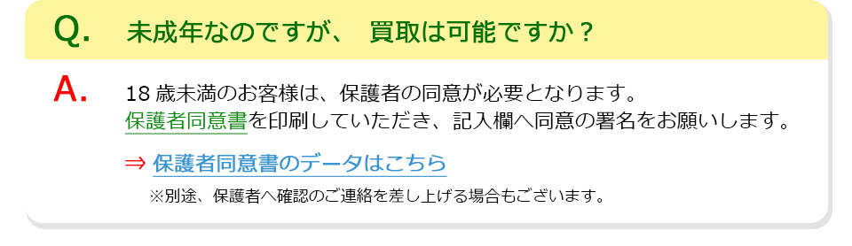 Q、未成年なのですが、買取は可能ですか？A、18歳未満のお客様は、保護者の同意が必要となります。保護者同意書を印刷していただき、記入欄へ同意の署名をお願いします。