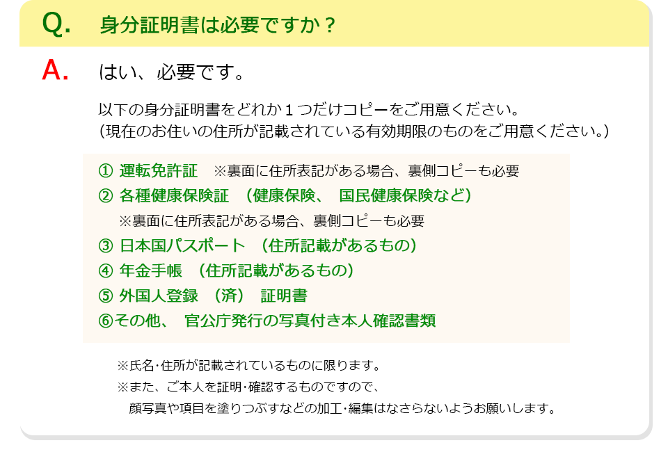 Q、身分証明書は必要ですか？A、はい、必要です。以下の身分証明書をどれか1つだけコピーをご用意ください。（現在のお住いの住所が記載されている有効期限のものをご用意ください。）1、