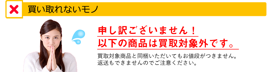 買取できないモノ。申し訳ございませんが、以下の商品は買取対象外です。買取対象商品と同梱いただいてもお値段がつきません。返送もできませんのでご注意ください。