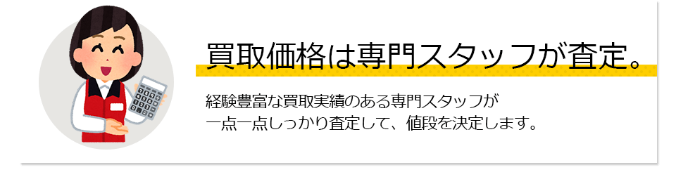 買取価格は専門スタッフが査定。経験豊富な買取実績のある専門スタッフが一点一点しっかり査定して、値段を決定します。