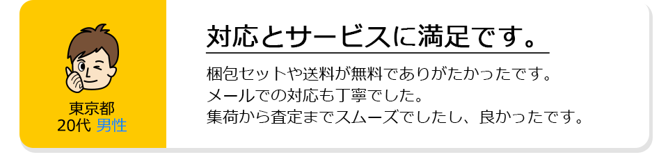 東京都20代男性。対応とサービスに満足です。梱包セットや送料が無料でありがたかったです。メールでの対応も丁寧でした。集荷から査定までスムーズでしたし、良かったです。